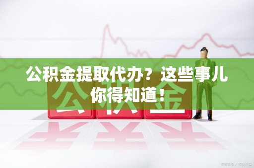 蒙城公积金提取代办？这些事儿你得知道！