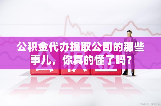 蒙城公积金代办提取公司的那些事儿，你真的懂了吗？