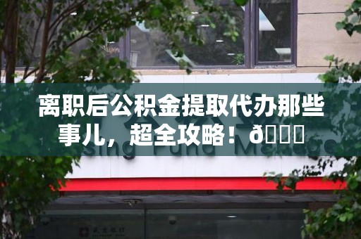 蒙城离职后公积金提取代办那些事儿，超全攻略！😎