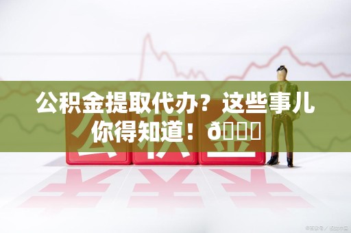 蒙城公积金提取代办？这些事儿你得知道！😎