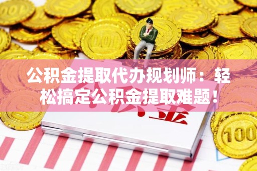 蒙城公积金提取代办规划师：轻松搞定公积金提取难题！