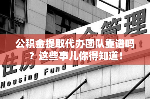 蒙城公积金提取代办团队靠谱吗？这些事儿你得知道！