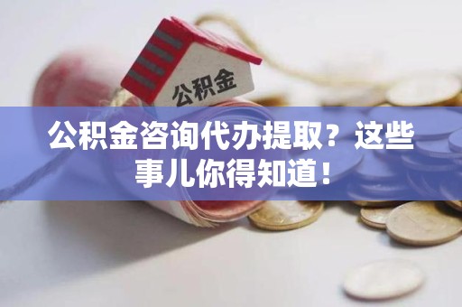 蒙城公积金咨询代办提取？这些事儿你得知道！