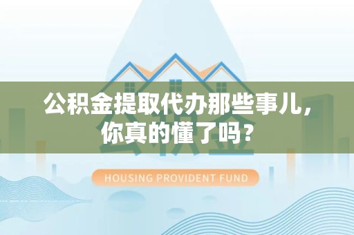 蒙城公积金提取代办那些事儿，你真的懂了吗？