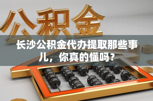 蒙城长沙公积金代办提取那些事儿，你真的懂吗？
