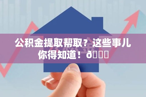 蒙城公积金提取帮取？这些事儿你得知道！😎