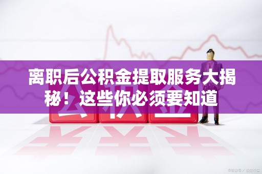 蒙城离职后公积金提取服务大揭秘！这些你必须要知道