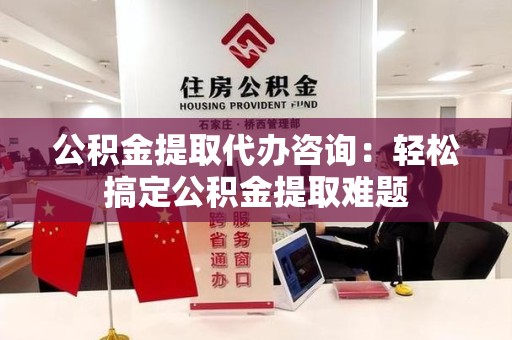 蒙城公积金提取代办咨询：轻松搞定公积金提取难题