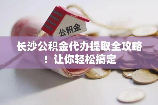 蒙城长沙公积金代办提取全攻略！让你轻松搞定