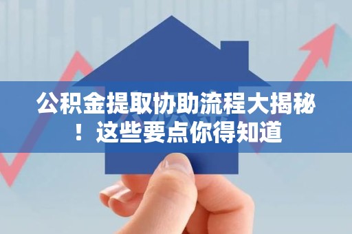蒙城公积金提取协助流程大揭秘！这些要点你得知道