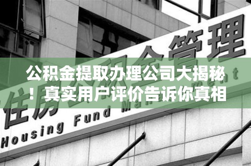 蒙城公积金提取办理公司大揭秘！真实用户评价告诉你真相